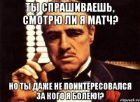 ты спрашиваешь, смотрю ли я матч? но ты даже не поинтересовался за кого я болею!?