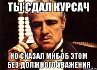 ты сдал курсач но сказал мне об этом без должного уважения