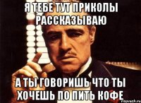 я тебе тут приколы рассказываю а ты говоришь что ты хочешь по пить кофе