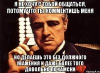 я не хочу с тобой общаться, потому что ты комментишь меня но делаешь это без должного уважения и даже более того довольно по хамски