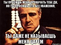 ты просишь меня прокачать тебе дк, но ты просишь это без уважения, ты даже не называешь меня царем