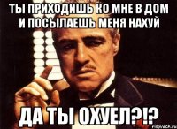 ты приходишь ко мне в дом и посылаешь меня нахуй да ты охуел?!?