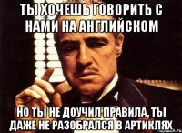 ты хочешь говорить с нами на английском но ты не доучил правила, ты даже не разобрался в артиклях