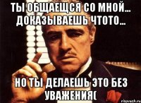 ты общаещся со мной... доказываешь чтото... но ты делаешь это без уважения(