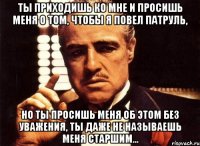 ты приходишь ко мне и просишь меня о том, чтобы я повел патруль, но ты просишь меня об этом без уважения, ты даже не называешь меня старшим...