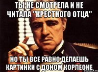 ты не смотрела и не читала "крестного отца" но ты все равно делаешь картинки с доном корлеоне