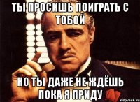 ты просишь поиграть с тобой но ты даже не ждёшь пока я приду