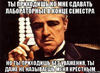 ты приходишь ко мне сдавать лабораторные в конце семестра но ты приходишь без уважения, ты даже не называешь меня крёстным