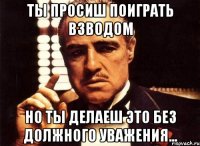 ты просиш поиграть взводом но ты делаеш это без должного уважения...