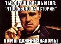 ты спрашиваешь меня: "чтоо было на истории" но мы даже не знакомы