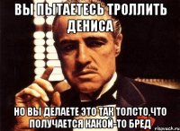 вы пытаетесь троллить дениса но вы делаете это так толсто,что получается какой-то бред