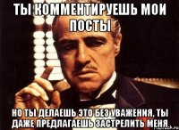 ты комментируешь мои посты но ты делаешь это без уважения, ты даже предлагаешь застрелить меня