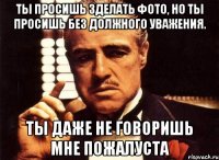 ты просишь зделать фото, но ты просишь без должного уважения. ты даже не говоришь мне пожалуста