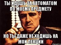 ты идешь за автоматом по моему предмету но ты даже не ходишь на мои лекции