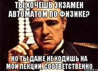 ты хочешь экзамен автоматом по физике? но ты даже не ходишь на мои лекции, соответственно