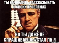 ты начинаешь рассказывать о своих проблемах но ты даже не спрашиваешь устал ли я