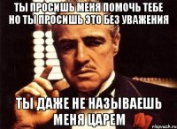 ты просишь меня помочь тебе но ты просишь это без уважения ты даже не называешь меня царем