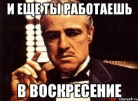 и еще ты работаешь в воскресение