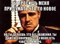 ты просишь меня придумать что-то новое но ты делаешь это без уважения, ты даже не говоришь ,что у меня есть чувство юмора