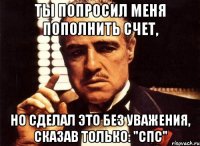 ты попросил меня пополнить счет, но сделал это без уважения, сказав только: "спс"