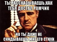 ты рассказываешь,как тебя достал ромчик но ты даже не скидываешь мне его стихи