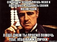 сейчас ты оскорбляешь меня и пытаешься задавить своим мозжечком а еще днем ты просил помочь тебе. уёбывай из лички.