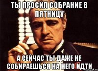 ты просил собрание в пятницу а сейчас ты даже не собираешься на него идти