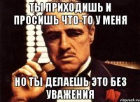 ты приходишь и просишь что-то у меня но ты делаешь это без уважения