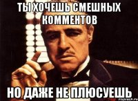 ты хочешь смешных комментов но даже не плюсуешь