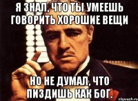 я знал, что ты умеешь говорить хорошие вещи но не думал, что пиздишь как бог.