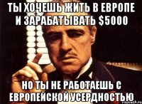 ты хочешь жить в европе и зарабатывать $5000 но ты не работаешь с европейской усердностью