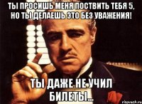 ты просишь меня поствить тебя 5, но ты делаешь это без уважения! ты даже не учил билеты...