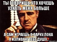 ты говоришь,что хочешь узнать меня больше а сам играешь в варку,пока я изливаю тебе душу..