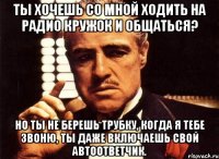 ты хочешь со мной ходить на радио кружок и общаться? но ты не берешь трубку, когда я тебе звоню, ты даже включаешь свой автоответчик.