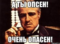 а ты опсен! очень опасен!