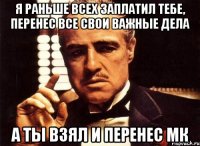 я раньше всех заплатил тебе, перенес все свои важные дела а ты взял и перенес мк