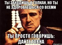 ты заходишь в толкан, но ты не здороваешься со всеми ты просто говоришь: дайте говна