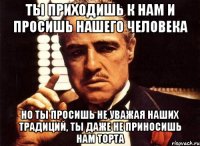 ты приходишь к нам и просишь нашего человека но ты просишь не уважая наших традиций, ты даже не приносишь нам торта