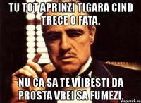 tu tot aprinzi tigara cind trece o fata. nu ca sa te vîibesti da prosta vrei sa fumezi.