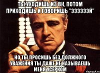 ты уходишь из вк, потом приходишь и говоришь "ээээээй" но ты просишь без должного уважения ты даже не называешь меня усерком