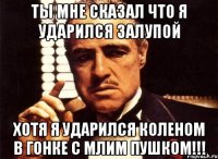 ты мне сказал что я ударился залупой хотя я ударился коленом в гонке с млим пушком!!!