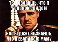 ты говоришь, что я больной спидом но ты даже не знаешь, что я ебал твою маму