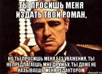 ты просишь меня издать твой роман, но ты просишь меня без уважения, ты не предлагаешь мне дружбу, ты даже не называешь меня редактором