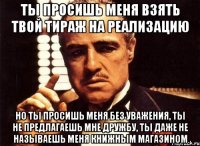 ты просишь меня взять твой тираж на реализацию но ты просишь меня без уважения, ты не предлагаешь мне дружбу, ты даже не называешь меня книжным магазином