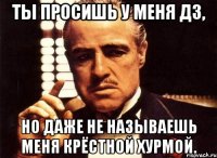 ты просишь у меня дз, но даже не называешь меня крёстной хурмой.