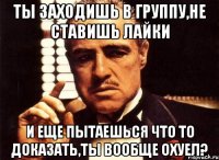 ты заходишь в группу,не ставишь лайки и еще пытаешься что то доказать,ты вообще охуел?