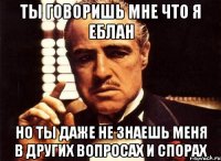 ты говоришь мне что я еблан но ты даже не знаешь меня в других вопросах и спорах