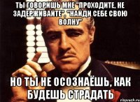 ты говоришь мне "проходите, не задерживайте", "найди себе свою волну" но ты не осознаёшь, как будешь страдать