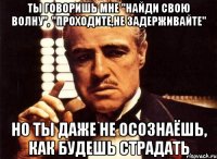 ты говоришь мне "найди свою волну", "проходите,не задерживайте" но ты даже не осознаёшь, как будешь страдать