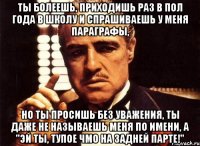 ты болеешь, приходишь раз в пол года в школу и спрашиваешь у меня параграфы, но ты просишь без уважения, ты даже не называешь меня по имени, а "эй ты, тупое чмо на задней парте!"